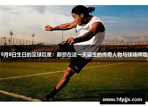 9月8日生日的足球巨星：那些在这一天诞生的传奇人物与球场辉煌